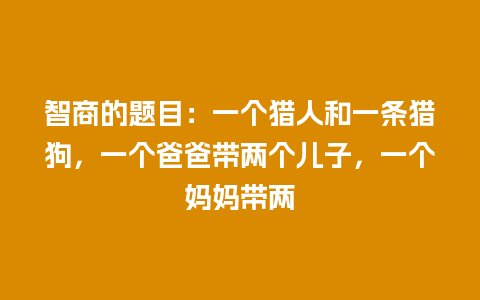 智商的题目：一个猎人和一条猎狗，一个爸爸带两个儿子，一个妈妈带两