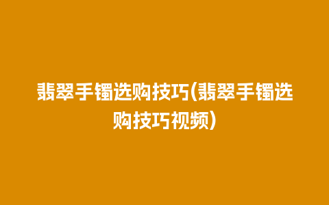 翡翠手镯选购技巧(翡翠手镯选购技巧视频)