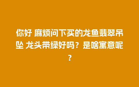 你好 麻烦问下买的龙鱼翡翠吊坠 龙头带绿好吗？是啥寓意呢？