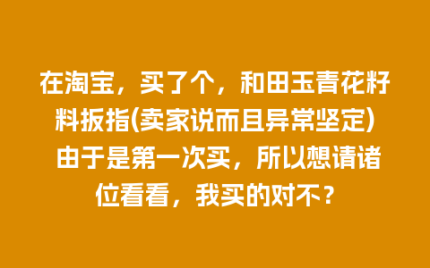 在淘宝，买了个，和田玉青花籽料扳指(卖家说而且异常坚定) 由于是第一次买，所以想请诸位看看，我买的对不？