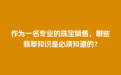 作为一名专业的珠宝销售，哪些翡翠知识是必须知道的？