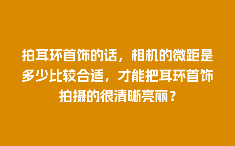 拍耳环首饰的话，相机的微距是多少比较合适，才能把耳环首饰拍摄的很清晰亮丽？