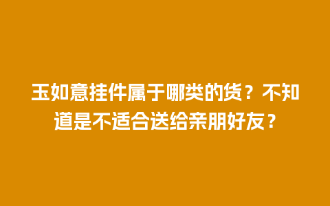 玉如意挂件属于哪类的货？不知道是不适合送给亲朋好友？