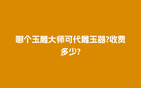 哪个玉雕大师可代雕玉器?收费多少?