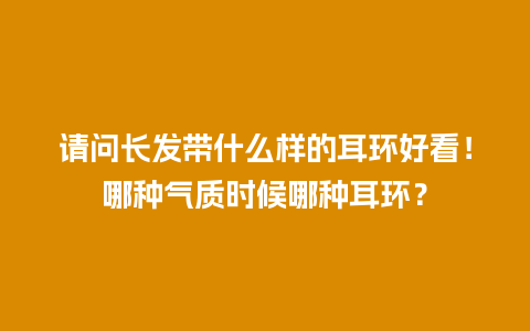 请问长发带什么样的耳环好看！哪种气质时候哪种耳环？