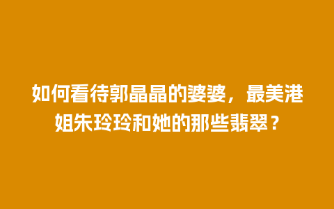 如何看待郭晶晶的婆婆，最美港姐朱玲玲和她的那些翡翠？