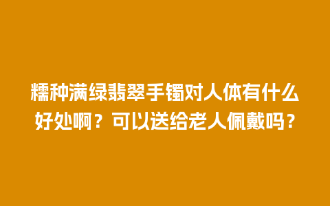 糯种满绿翡翠手镯对人体有什么好处啊？可以送给老人佩戴吗？