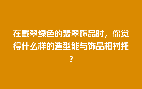 在戴翠绿色的翡翠饰品时，你觉得什么样的造型能与饰品相衬托？