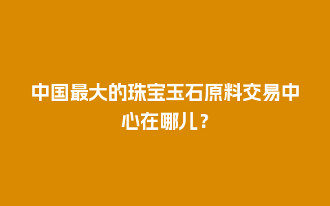 中国最大的珠宝玉石原料交易中心在哪儿？