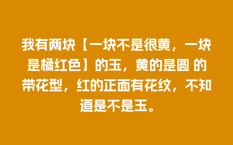 我有两块【一块不是很黄，一块是橘红色】的玉，黄的是圆 的带花型，红的正面有花纹，不知道是不是玉。