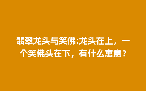 翡翠龙头与笑佛:龙头在上，一个笑佛头在下，有什么寓意？