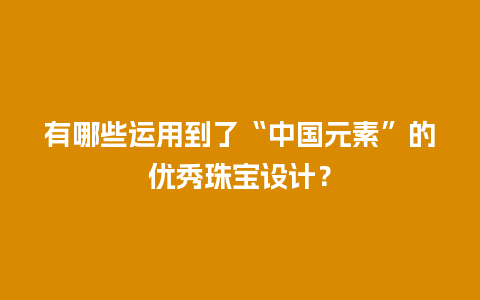 有哪些运用到了“中国元素”的优秀珠宝设计？