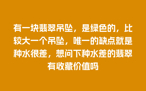 有一块翡翠吊坠，是绿色的，比较大一个吊坠，唯一的缺点就是种水很差，想问下种水差的翡翠有收藏价值吗