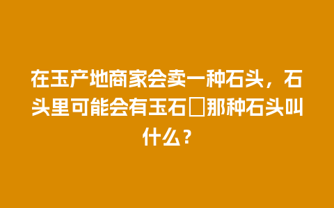 在玉产地商家会卖一种石头，石头里可能会有玉石．那种石头叫什么？