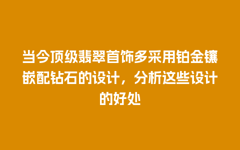 当今顶级翡翠首饰多采用铂金镶嵌配钻石的设计，分析这些设计的好处