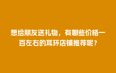 想给朋友送礼物，有哪些价格一百左右的耳环店铺推荐呢？