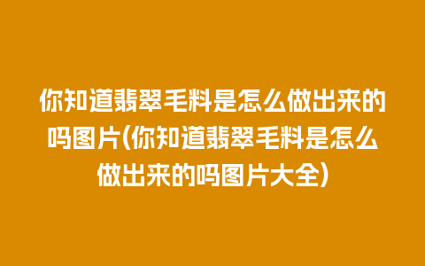 你知道翡翠毛料是怎么做出来的吗图片(你知道翡翠毛料是怎么做出来的吗图片大全)