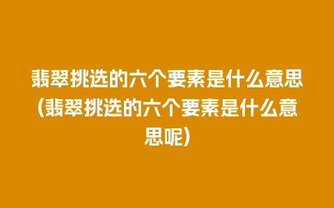 翡翠挑选的六个要素是什么意思(翡翠挑选的六个要素是什么意思呢)