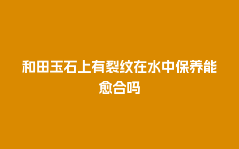 和田玉石上有裂纹在水中保养能愈合吗