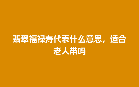 翡翠福禄寿代表什么意思，适合老人带吗