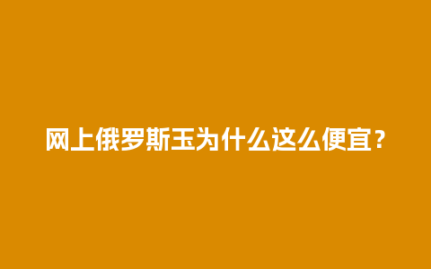 网上俄罗斯玉为什么这么便宜？