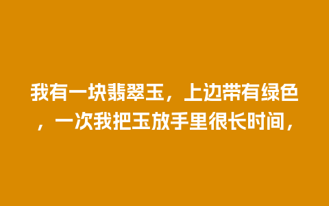 我有一块翡翠玉，上边带有绿色，一次我把玉放手里很长时间，
