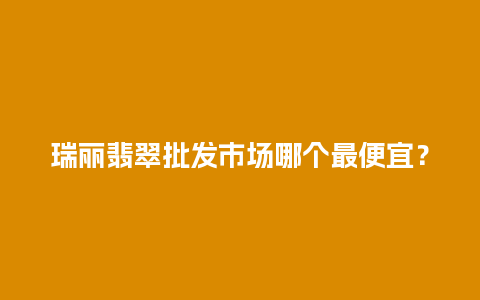 瑞丽翡翠批发市场哪个最便宜？