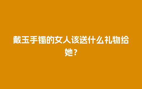 戴玉手镯的女人该送什么礼物给她？