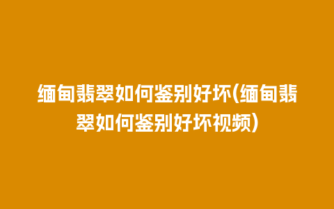 缅甸翡翠如何鉴别好坏(缅甸翡翠如何鉴别好坏视频)