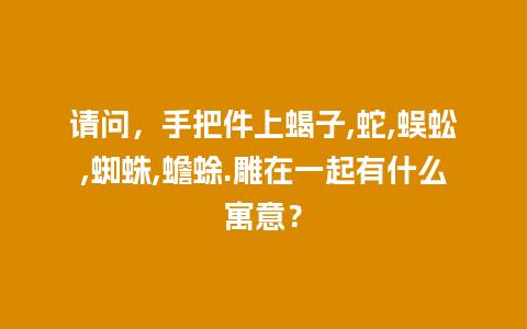 请问，手把件上蝎子,蛇,蜈蚣,蜘蛛,蟾蜍.雕在一起有什么寓意？