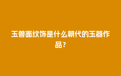 玉兽面纹饰是什么朝代的玉器作品？