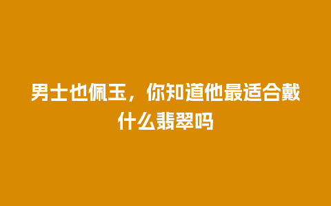 男士也佩玉，你知道他最适合戴什么翡翠吗
