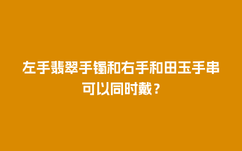 左手翡翠手镯和右手和田玉手串可以同时戴？