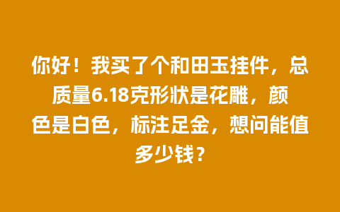 你好！我买了个和田玉挂件，总质量6.18克形状是花雕，颜色是白色，标注足金，想问能值多少钱？