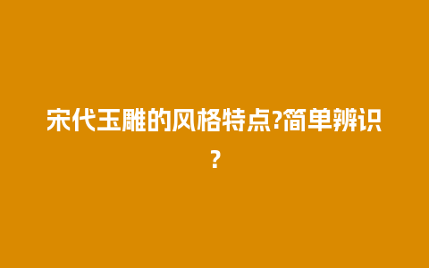 宋代玉雕的风格特点?简单辨识？