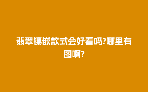 翡翠镶嵌款式会好看吗?哪里有图啊?