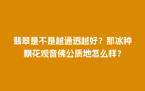 翡翠是不是越通透越好？那冰种飘花观音佛公质地怎么样？