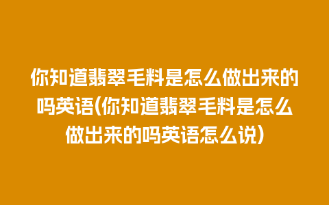 你知道翡翠毛料是怎么做出来的吗英语(你知道翡翠毛料是怎么做出来的吗英语怎么说)