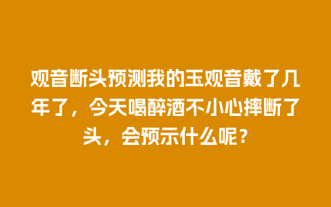 观音断头预测我的玉观音戴了几年了，今天喝醉酒不小心摔断了头，会预示什么呢？