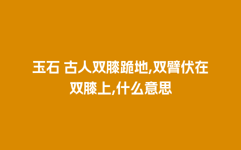 玉石 古人双膝跪地,双臂伏在双膝上,什么意思