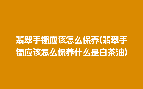 翡翠手镯应该怎么保养(翡翠手镯应该怎么保养什么是白茶油)