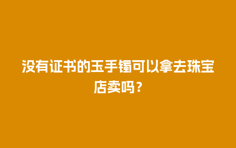 没有证书的玉手镯可以拿去珠宝店卖吗？