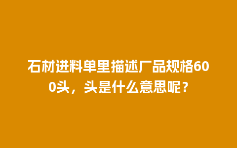 石材进料单里描述厂品规格600头，头是什么意思呢？