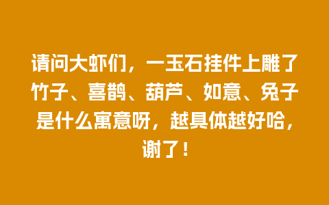 请问大虾们，一玉石挂件上雕了竹子、喜鹊、葫芦、如意、兔子是什么寓意呀，越具体越好哈，谢了！