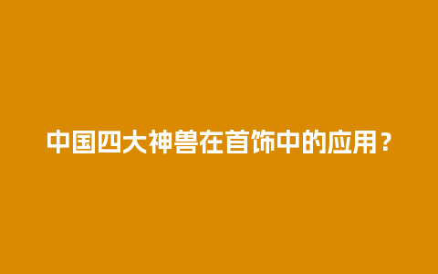 中国四大神兽在首饰中的应用？