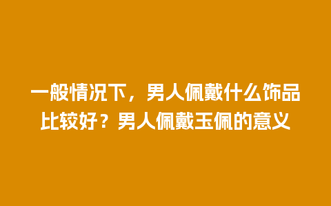 一般情况下，男人佩戴什么饰品比较好？男人佩戴玉佩的意义