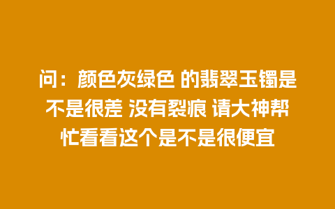 问：颜色灰绿色 的翡翠玉镯是不是很差 没有裂痕 请大神帮忙看看这个是不是很便宜