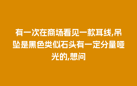 有一次在商场看见一款耳线,吊坠是黑色类似石头有一定分量哑光的,想问