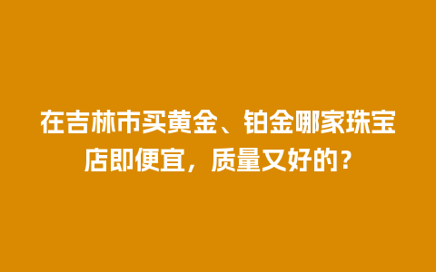 在吉林市买黄金、铂金哪家珠宝店即便宜，质量又好的？