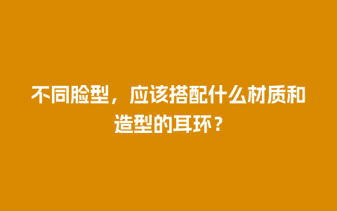 不同脸型，应该搭配什么材质和造型的耳环？